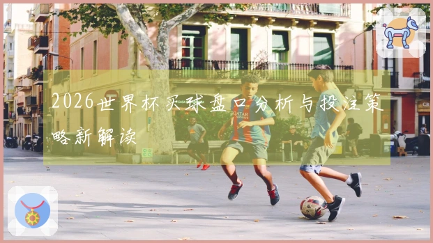 2026世界杯买球盘口分析与投注策略新解读